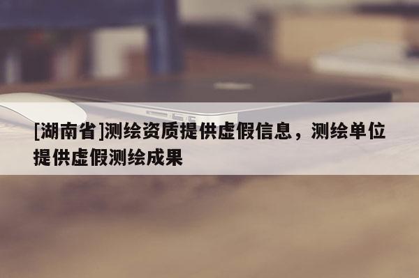 [湖南省]測繪資質(zhì)提供虛假信息，測繪單位提供虛假測繪成果
