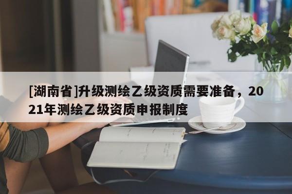 [湖南省]升級測繪乙級資質(zhì)需要準(zhǔn)備，2021年測繪乙級資質(zhì)申報制度