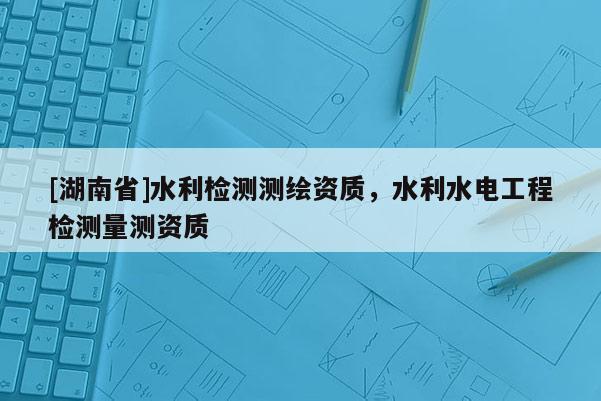 [湖南省]水利檢測(cè)測(cè)繪資質(zhì)，水利水電工程檢測(cè)量測(cè)資質(zhì)