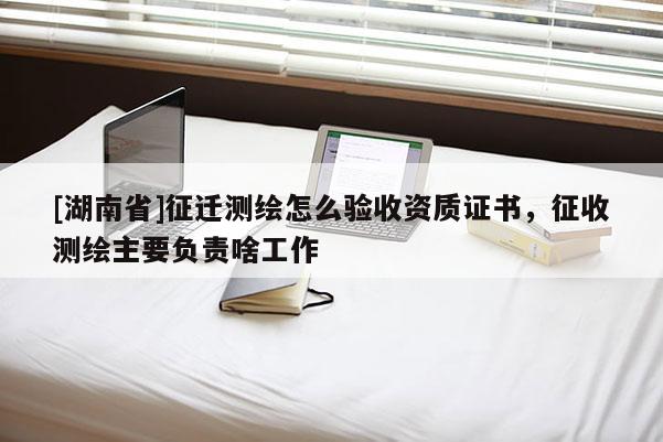 [湖南省]征遷測(cè)繪怎么驗(yàn)收資質(zhì)證書(shū)，征收測(cè)繪主要負(fù)責(zé)啥工作