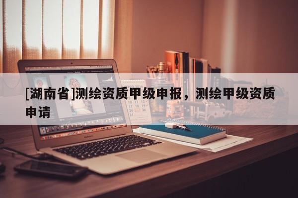 [湖南省]測繪資質(zhì)甲級申報，測繪甲級資質(zhì)申請