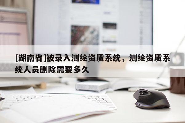 [湖南省]被錄入測(cè)繪資質(zhì)系統(tǒng)，測(cè)繪資質(zhì)系統(tǒng)人員刪除需要多久