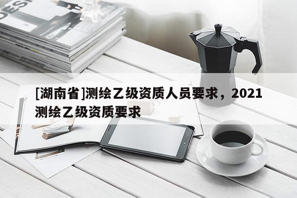 [湖南省]測繪乙級(jí)資質(zhì)人員要求，2021測繪乙級(jí)資質(zhì)要求
