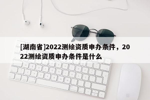 [湖南省]2022測(cè)繪資質(zhì)申辦條件，2022測(cè)繪資質(zhì)申辦條件是什么