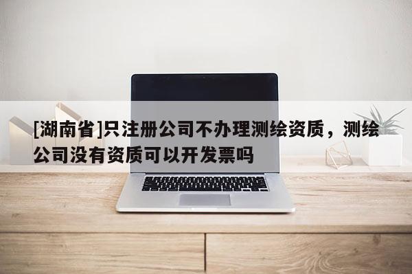 [湖南省]只注冊(cè)公司不辦理測繪資質(zhì)，測繪公司沒有資質(zhì)可以開發(fā)票嗎