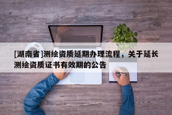 [湖南省]測繪資質(zhì)延期辦理流程，關(guān)于延長測繪資質(zhì)證書有效期的公告