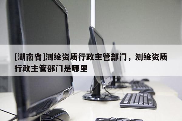 [湖南省]測繪資質(zhì)行政主管部門，測繪資質(zhì)行政主管部門是哪里