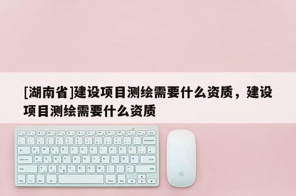 [湖南省]建設項目測繪需要什么資質(zhì)，建設項目測繪需要什么資質(zhì)