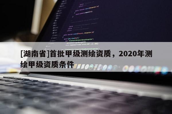 [湖南省]首批甲級測繪資質，2020年測繪甲級資質條件