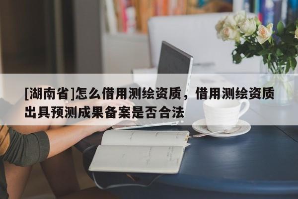 [湖南省]怎么借用測繪資質(zhì)，借用測繪資質(zhì)出具預(yù)測成果備案是否合法