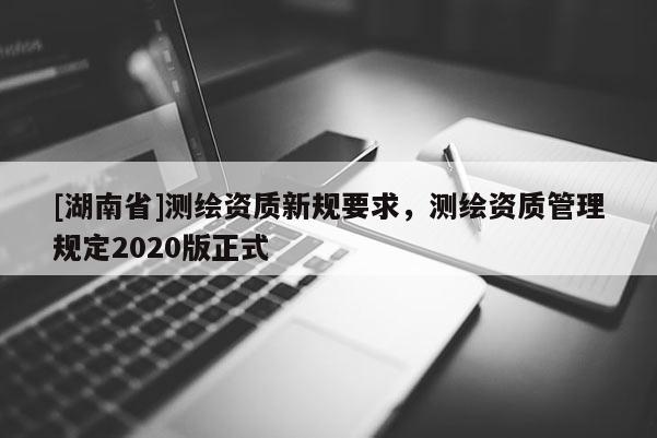 [湖南省]測繪資質(zhì)新規(guī)要求，測繪資質(zhì)管理規(guī)定2020版正式