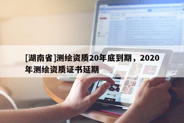 [湖南省]測繪資質(zhì)20年底到期，2020年測繪資質(zhì)證書延期