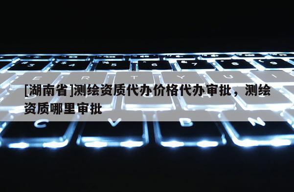 [湖南省]測(cè)繪資質(zhì)代辦價(jià)格代辦審批，測(cè)繪資質(zhì)哪里審批