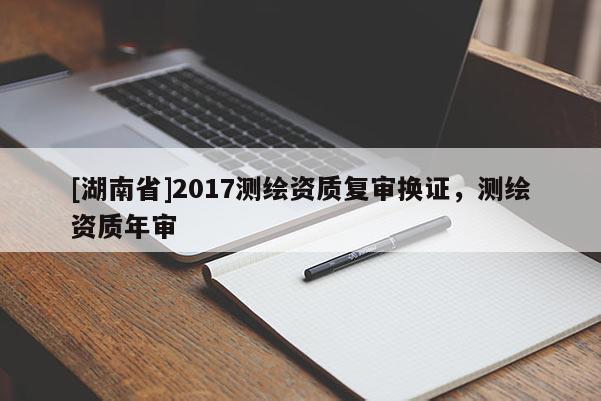 [湖南省]2017測繪資質(zhì)復(fù)審換證，測繪資質(zhì)年審