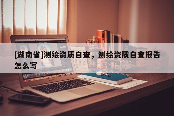 [湖南省]測繪資質(zhì)自查，測繪資質(zhì)自查報(bào)告怎么寫