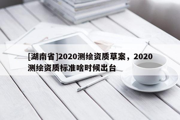 [湖南省]2020測繪資質(zhì)草案，2020測繪資質(zhì)標準啥時候出臺