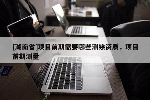 [湖南省]項目前期需要哪些測繪資質(zhì)，項目前期測量