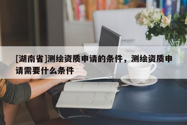 [湖南省]測繪資質(zhì)申請的條件，測繪資質(zhì)申請需要什么條件