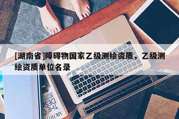 [湖南省]障礙物國家乙級測繪資質(zhì)，乙級測繪資質(zhì)單位名錄