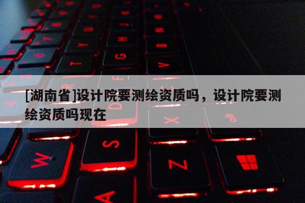 [湖南省]設計院要測繪資質(zhì)嗎，設計院要測繪資質(zhì)嗎現(xiàn)在