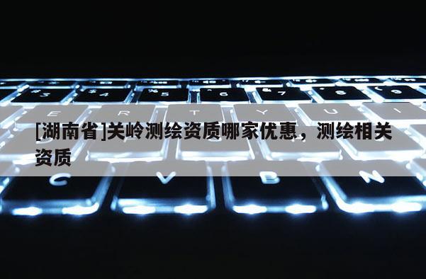 [湖南省]關(guān)嶺測繪資質(zhì)哪家優(yōu)惠，測繪相關(guān)資質(zhì)