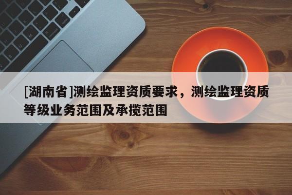 [湖南省]測繪監(jiān)理資質(zhì)要求，測繪監(jiān)理資質(zhì)等級業(yè)務(wù)范圍及承攬范圍