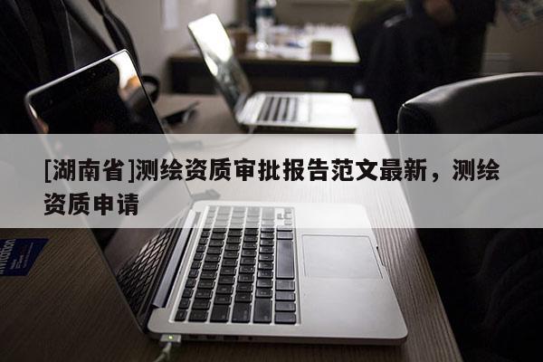 [湖南省]測繪資質(zhì)審批報告范文最新，測繪資質(zhì)申請