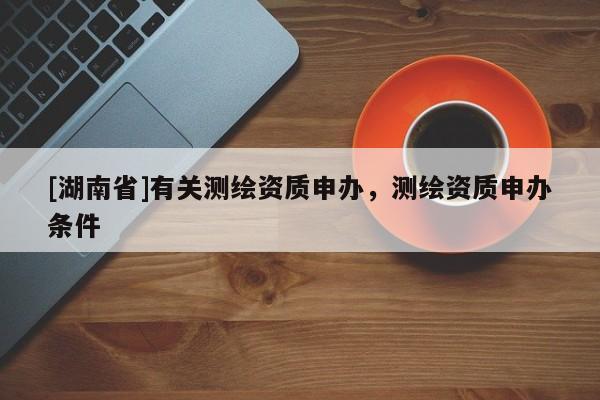 [湖南省]有關(guān)測繪資質(zhì)申辦，測繪資質(zhì)申辦條件
