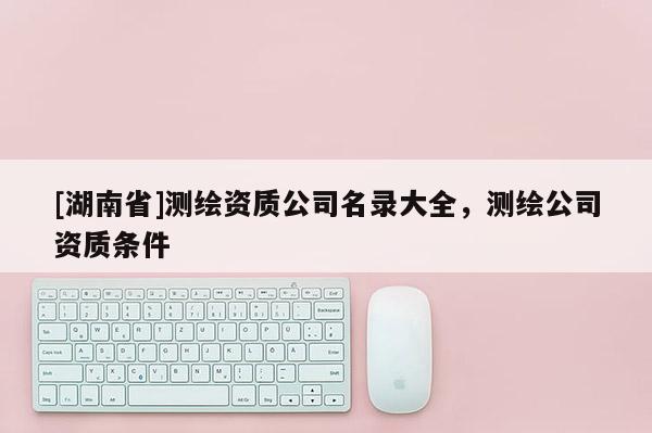 [湖南省]測繪資質公司名錄大全，測繪公司資質條件