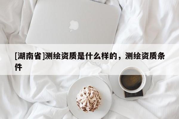 [湖南省]測(cè)繪資質(zhì)是什么樣的，測(cè)繪資質(zhì)條件
