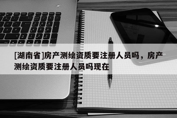 [湖南省]房產(chǎn)測繪資質要注冊人員嗎，房產(chǎn)測繪資質要注冊人員嗎現(xiàn)在
