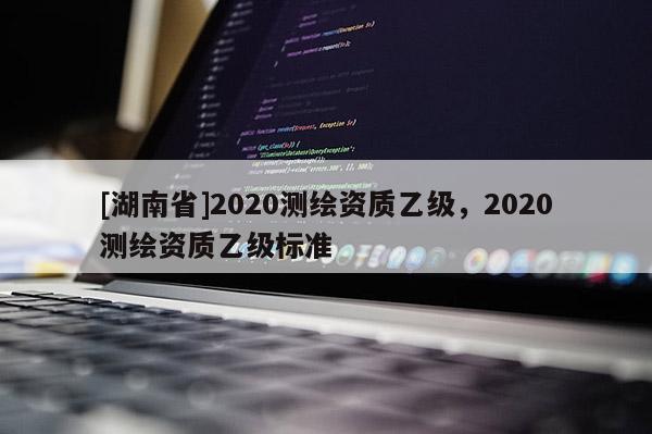 [湖南省]2020測(cè)繪資質(zhì)乙級(jí)，2020測(cè)繪資質(zhì)乙級(jí)標(biāo)準(zhǔn)