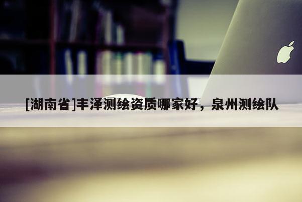 [湖南省]豐澤測(cè)繪資質(zhì)哪家好，泉州測(cè)繪隊(duì)