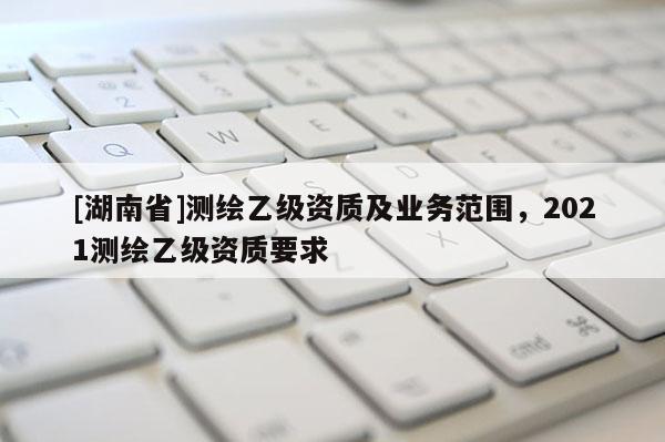 [湖南省]測繪乙級資質(zhì)及業(yè)務(wù)范圍，2021測繪乙級資質(zhì)要求