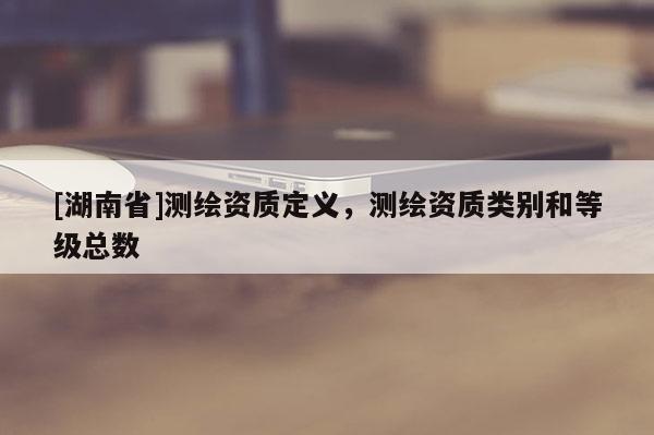 [湖南省]測繪資質(zhì)定義，測繪資質(zhì)類別和等級總數(shù)