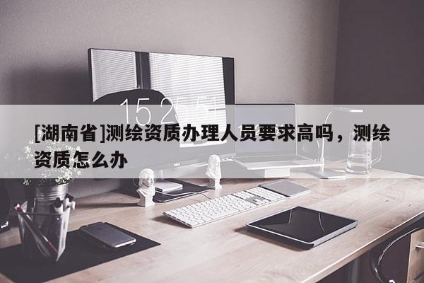 [湖南省]測(cè)繪資質(zhì)辦理人員要求高嗎，測(cè)繪資質(zhì)怎么辦