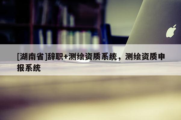 [湖南省]辭職+測(cè)繪資質(zhì)系統(tǒng)，測(cè)繪資質(zhì)申報(bào)系統(tǒng)
