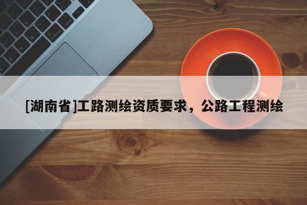 [湖南省]工路測繪資質(zhì)要求，公路工程測繪