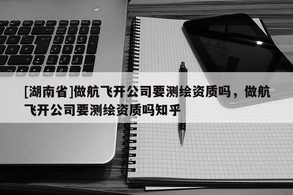 [湖南省]做航飛開(kāi)公司要測(cè)繪資質(zhì)嗎，做航飛開(kāi)公司要測(cè)繪資質(zhì)嗎知乎