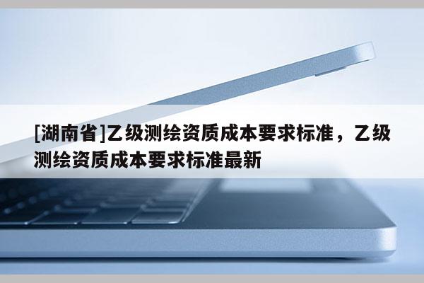 [湖南省]乙級測繪資質(zhì)成本要求標準，乙級測繪資質(zhì)成本要求標準最新