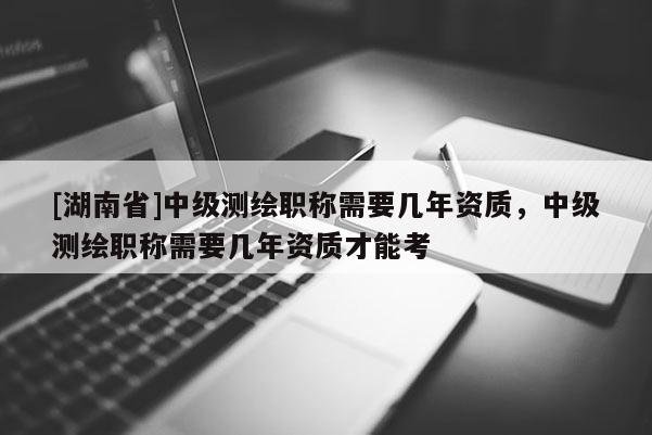 [湖南省]中級測繪職稱需要幾年資質，中級測繪職稱需要幾年資質才能考
