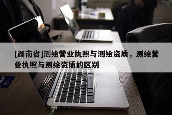 [湖南省]測繪營業(yè)執(zhí)照與測繪資質(zhì)，測繪營業(yè)執(zhí)照與測繪資質(zhì)的區(qū)別