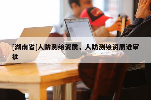 [湖南省]人防測繪資質(zhì)，人防測繪資質(zhì)誰審批