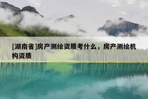 [湖南省]房產(chǎn)測(cè)繪資質(zhì)考什么，房產(chǎn)測(cè)繪機(jī)構(gòu)資質(zhì)