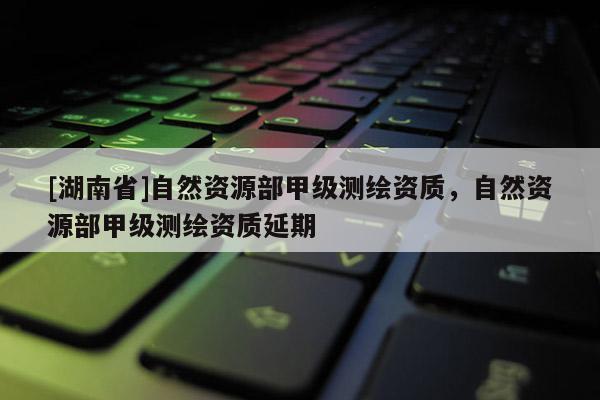 [湖南省]自然資源部甲級(jí)測(cè)繪資質(zhì)，自然資源部甲級(jí)測(cè)繪資質(zhì)延期