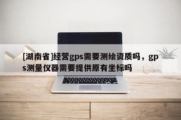 [湖南省]經(jīng)營gps需要測繪資質(zhì)嗎，gps測量儀器需要提供原有坐標(biāo)嗎