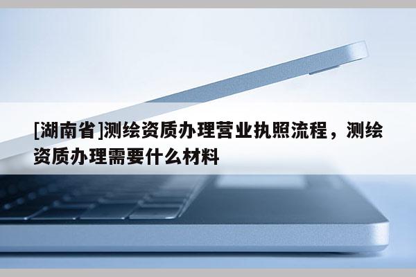 [湖南省]測繪資質(zhì)辦理營業(yè)執(zhí)照流程，測繪資質(zhì)辦理需要什么材料