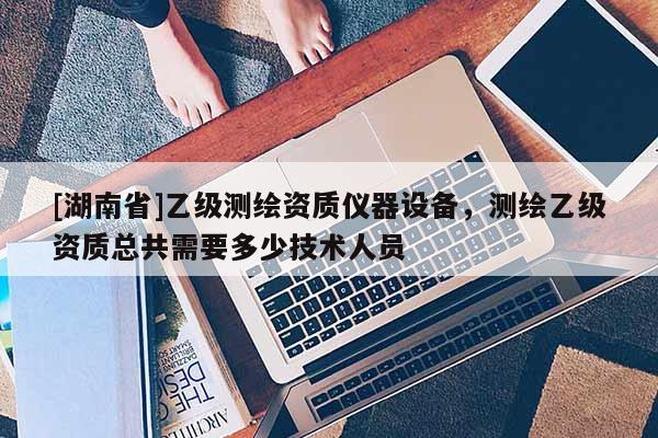 [湖南省]乙級測繪資質(zhì)儀器設(shè)備，測繪乙級資質(zhì)總共需要多少技術(shù)人員
