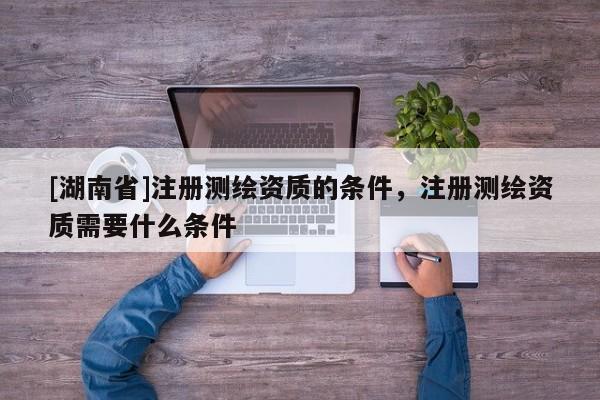 [湖南省]注冊(cè)測繪資質(zhì)的條件，注冊(cè)測繪資質(zhì)需要什么條件