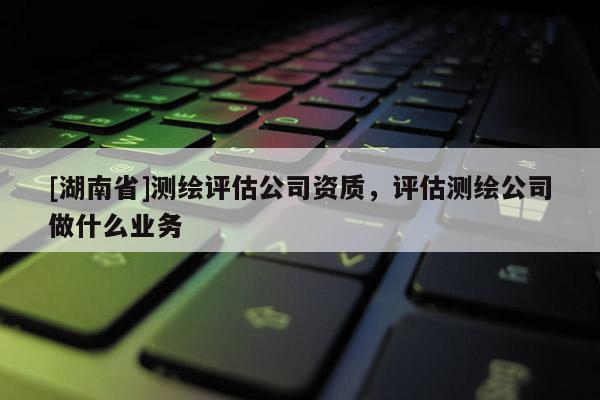 [湖南省]測繪評估公司資質(zhì)，評估測繪公司做什么業(yè)務(wù)